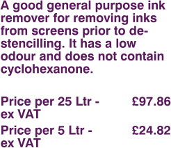 A good general purpose ink remover for removing inks from screens prior to de-stencilling. It has a low odour and does not contain cyclohexanone.  Price per 25 Ltr - 		£97.86 ex VAT Price per 5 Ltr - 		£24.82 ex VAT