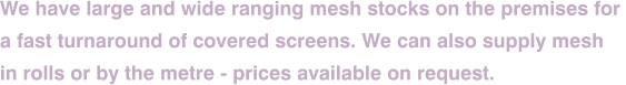 We have large and wide ranging mesh stocks on the premises for  a fast turnaround of covered screens. We can also supply mesh  in rolls or by the metre - prices available on request.