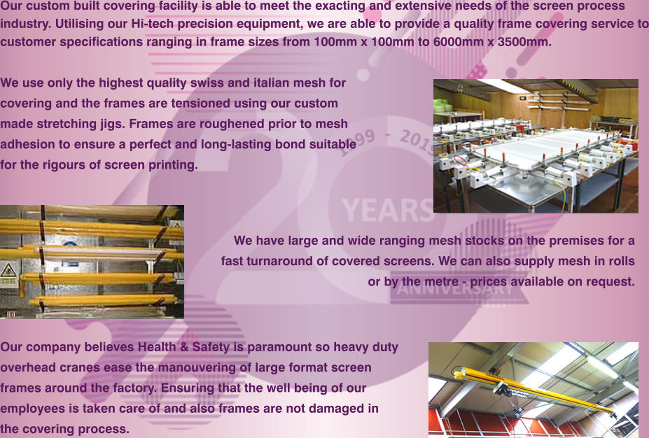 Our company believes Health & Safety is paramount so heavy duty  overhead cranes ease the manouvering of large format screen frames around the factory. Ensuring that the well being of our  employees is taken care of and also frames are not damaged in  the covering process.  We have large and wide ranging mesh stocks on the premises for a  fast turnaround of covered screens. We can also supply mesh in rolls  or by the metre - prices available on request.  Our custom built covering facility is able to meet the exacting and extensive needs of the screen process industry. Utilising our Hi-tech precision equipment, we are able to provide a quality frame covering service to customer specifications ranging in frame sizes from 100mm x 100mm to 6000mm x 3500mm.  We use only the highest quality swiss and italian mesh for covering and the frames are tensioned using our custom made stretching jigs. Frames are roughened prior to mesh  adhesion to ensure a perfect and long-lasting bond suitable for the rigours of screen printing.