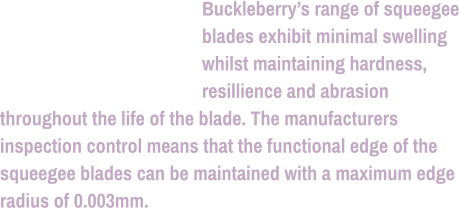 Buckleberry’s range of squeegee blades exhibit minimal swelling whilst maintaining hardness, resillience and abrasion throughout the life of the blade. The manufacturers inspection control means that the functional edge of the squeegee blades can be maintained with a maximum edge radius of 0.003mm.
