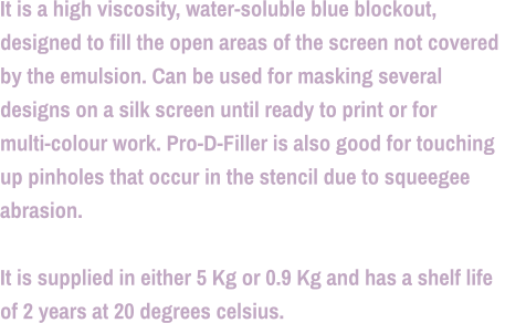 It is a high viscosity, water-soluble blue blockout,  designed to fill the open areas of the screen not covered  by the emulsion. Can be used for masking several  designs on a silk screen until ready to print or for  multi-colour work. Pro-D-Filler is also good for touching  up pinholes that occur in the stencil due to squeegee  abrasion.  It is supplied in either 5 Kg or 0.9 Kg and has a shelf life  of 2 years at 20 degrees celsius.