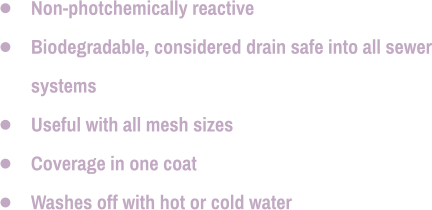 •	Non-photchemically reactive •	Biodegradable, considered drain safe into all sewer systems •	Useful with all mesh sizes •	Coverage in one coat •	Washes off with hot or cold water