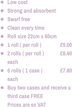 •	Low cost •	Strong and absorbent •	Swarf free •	Clean every time •	Roll size 22cm x 60cm •	1 roll ( per roll ) 		£9.00 •	2 rolls ( per roll ) 		£8.40 each •	6 rolls ( 1 case ) 		£7.80 each •	Buy two cases and receive a third case FREE  	Prices are ex VAT