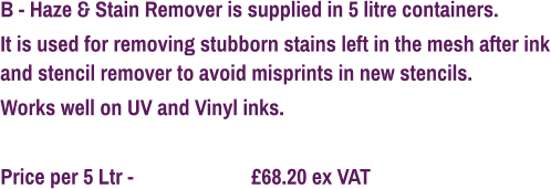 B - Haze & Stain Remover is supplied in 5 litre containers. It is used for removing stubborn stains left in the mesh after ink and stencil remover to avoid misprints in new stencils. Works well on UV and Vinyl inks.  Price per 5 Ltr - 			£68.20 ex VAT