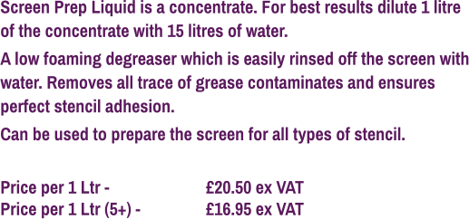 Screen Prep Liquid is a concentrate. For best results dilute 1 litre of the concentrate with 15 litres of water. A low foaming degreaser which is easily rinsed off the screen with water. Removes all trace of grease contaminates and ensures perfect stencil adhesion. Can be used to prepare the screen for all types of stencil.  Price per 1 Ltr - 			£20.50 ex VAT Price per 1 Ltr (5+) - 		£16.95 ex VAT