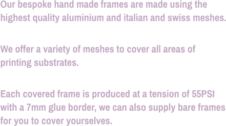 Our bespoke hand made frames are made using the highest quality aluminium and italian and swiss meshes.  We offer a variety of meshes to cover all areas of printing substrates.  Each covered frame is produced at a tension of 55PSI with a 7mm glue border, we can also supply bare frames for you to cover yourselves.
