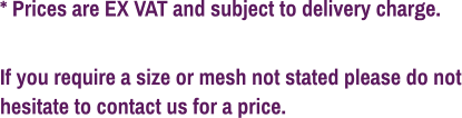 * Prices are EX VAT and subject to delivery charge.  If you require a size or mesh not stated please do not hesitate to contact us for a price.