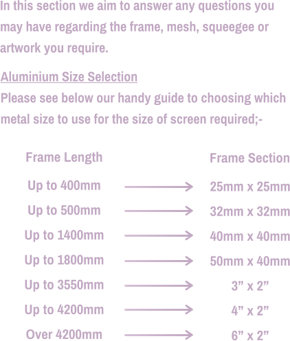 In this section we aim to answer any questions you  may have regarding the frame, mesh, squeegee or  artwork you require.  Aluminium Size Selection Please see below our handy guide to choosing which  metal size to use for the size of screen required;-   25mm x 25mm 32mm x 32mm 40mm x 40mm 50mm x 40mm 3” x 2” 4” x 2” 6” x 2” Up to 400mm Up to 500mm Up to 1400mm Up to 1800mm Up to 3550mm Up to 4200mm Over 4200mm Frame Length Frame Section