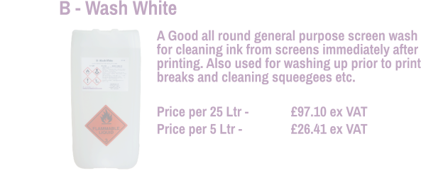 A Good all round general purpose screen wash for cleaning ink from screens immediately after printing. Also used for washing up prior to print breaks and cleaning squeegees etc.  Price per 25 Ltr - 	  	£97.10 ex VAT Price per 5 Ltr -		£26.41 ex VAT  B - Wash White
