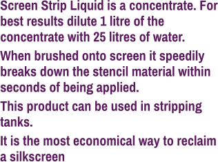 Screen Strip Liquid is a concentrate. For best results dilute 1 litre of the concentrate with 25 litres of water. When brushed onto screen it speedily breaks down the stencil material within seconds of being applied. This product can be used in stripping tanks. It is the most economical way to reclaim a silkscreen