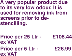 A very popular product due to its very low odour. It is used for removing ink from screens prior to de-stencilling.  Price per 25 Ltr - 	      £108.44 ex VAT Price per 5 Ltr - 		£26.99 ex VAT