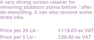 A very strong screen cleaner for removing stubborn stains before / after de-stencilling. It can also remove some dried inks.  Price per 25 Ltr - 		£119.03 ex VAT Price per 5 Ltr - 		£28.85 ex VAT