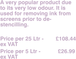 A very popular product due to its very low odour. It is used for removing ink from screens prior to de-stencilling.  Price per 25 Ltr - 	      £108.44 ex VAT Price per 5 Ltr - 		£26.99 ex VAT