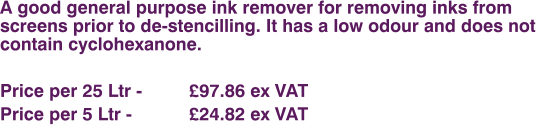 A good general purpose ink remover for removing inks from screens prior to de-stencilling. It has a low odour and does not contain cyclohexanone.  Price per 25 Ltr - 		£97.86 ex VAT Price per 5 Ltr - 		£24.82 ex VAT