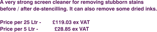 A very strong screen cleaner for removing stubborn stains  before / after de-stencilling. It can also remove some dried inks.  Price per 25 Ltr - 	      £119.03 ex VAT Price per 5 Ltr - 		£28.85 ex VAT